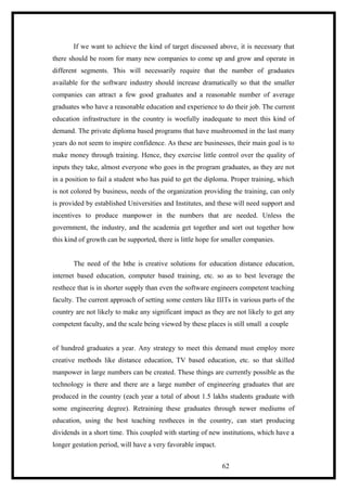 If we want to achieve the kind of target discussed above, it is necessary that
there should be room for many new companies to come up and grow and operate in
different segments. This will necessarily require that the number of graduates
available for the software industry should increase dramatically so that the smaller
companies can attract a few good graduates and a reasonable number of average
graduates who have a reasonable education and experience to do their job. The current
education infrastructure in the country is woefully inadequate to meet this kind of
demand. The private diploma based programs that have mushroomed in the last many
years do not seem to inspire confidence. As these are businesses, their main goal is to
make money through training. Hence, they exercise little control over the quality of
inputs they take, almost everyone who goes in the program graduates, as they are not
in a position to fail a student who has paid to get the diploma. Proper training, which
is not colored by business, needs of the organization providing the training, can only
is provided by established Universities and Institutes, and these will need support and
incentives to produce manpower in the numbers that are needed. Unless the
government, the industry, and the academia get together and sort out together how
this kind of growth can be supported, there is little hope for smaller companies.
The need of the hthe is creative solutions for education distance education,
internet based education, computer based training, etc. so as to best leverage the
resthece that is in shorter supply than even the software engineers competent teaching
faculty. The current approach of setting some centers like IIITs in various parts of the
country are not likely to make any significant impact as they are not likely to get any
competent faculty, and the scale being viewed by these places is still small a couple
of hundred graduates a year. Any strategy to meet this demand must employ more
creative methods like distance education, TV based education, etc. so that skilled
manpower in large numbers can be created. These things are currently possible as the
technology is there and there are a large number of engineering graduates that are
produced in the country (each year a total of about 1.5 lakhs students graduate with
some engineering degree). Retraining these graduates through newer mediums of
education, using the best teaching restheces in the country, can start producing
dividends in a short time. This coupled with starting of new institutions, which have a
longer gestation period, will have a very favorable impact.
62
 