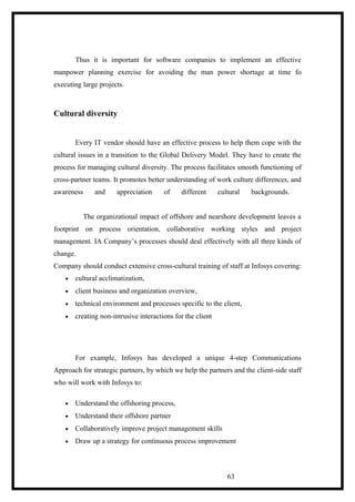 Thus it is important for software companies to implement an effective
manpower planning exercise for avoiding the man power shortage at time fo
executing large projects.
Cultural diversity
Every IT vendor should have an effective process to help them cope with the
cultural issues in a transition to the Global Delivery Model. They have to create the
process for managing cultural diversity. The process facilitates smooth functioning of
cross-partner teams. It promotes better understanding of work culture differences, and
awareness and appreciation of different cultural backgrounds.
The organizational impact of offshore and nearshore development leaves a
footprint on process orientation, collaborative working styles and project
management. IA Company’s processes should deal effectively with all three kinds of
change.
Company should conduct extensive cross-cultural training of staff at Infosys covering:
• cultural acclimatization,
• client business and organization overview,
• technical environment and processes specific to the client,
• creating non-intrusive interactions for the client
For example, Infosys has developed a unique 4-step Communications
Approach for strategic partners, by which we help the partners and the client-side staff
who will work with Infosys to:
• Understand the offshoring process,
• Understand their offshore partner
• Collaboratively improve project management skills
• Draw up a strategy for continuous process improvement
63
 