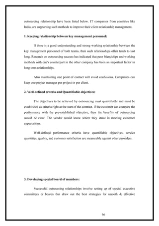 outsourcing relationship have been listed below. IT companies from countries like
India, are supporting such methods to improve their client relationship management.
1. Keeping relationship between key management personnel:
If there is a good understanding and strong working relationship between the
key management personnel of both teams, then such relationships often tends to last
long. Research on outsourcing success has indicated that peer friendships and working
methods with one's counterpart in the other company has been an important factor in
long term relationships.
Also maintaining one point of contact will avoid confusions. Companies can
keep one project manager per project or per client.
2. Well-defined criteria and Quantifiable objectives:
The objectives to be achieved by outsourcing must quantifiable and must be
established as criteria right at the start of the contract. If the customer can compare the
performance with the pre-established objective, then the benefits of outsourcing
would be clear. The vendor would know where they stand in meeting customer
expectations.
Well-defined performance criteria have quantifiable objectives, service
quantities, quality, and customer satisfaction are measurable against other providers.
3. Developing special board of members:
Successful outsourcing relationships involve setting up of special executive
committees or boards that draw out the best strategies for smooth & effective
66
 
