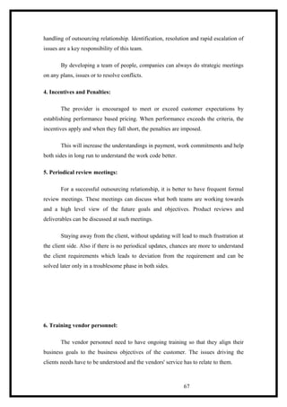 handling of outsourcing relationship. Identification, resolution and rapid escalation of
issues are a key responsibility of this team.
By developing a team of people, companies can always do strategic meetings
on any plans, issues or to resolve conflicts.
4. Incentives and Penalties:
The provider is encouraged to meet or exceed customer expectations by
establishing performance based pricing. When performance exceeds the criteria, the
incentives apply and when they fall short, the penalties are imposed.
This will increase the understandings in payment, work commitments and help
both sides in long run to understand the work code better.
5. Periodical review meetings:
For a successful outsourcing relationship, it is better to have frequent formal
review meetings. These meetings can discuss what both teams are working towards
and a high level view of the future goals and objectives. Product reviews and
deliverables can be discussed at such meetings.
Staying away from the client, without updating will lead to much frustration at
the client side. Also if there is no periodical updates, chances are more to understand
the client requirements which leads to deviation from the requirement and can be
solved later only in a troublesome phase in both sides.
6. Training vendor personnel:
The vendor personnel need to have ongoing training so that they align their
business goals to the business objectives of the customer. The issues driving the
clients needs have to be understood and the vendors' service has to relate to them.
67
 