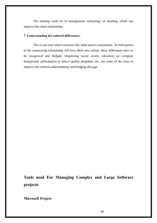The training could be in management, technology or anything which can
improve the client relationship.
7. Understanding the cultural differences:
This is one area where countries like India need to concentrate. As both parties
to the outsourcing relationship will have their own culture, these differences have to
be recognized and bridged. Organizing social events, education on company
background, participation in others' quality programs, etc., are some of the ways to
improve the cultural understandings and bridging this gap.
Tools used For Managing Complex and Large Software
projects
Microsoft Project
68
 