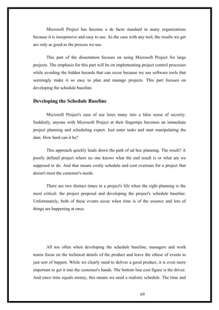 Microsoft Project has become a de facto standard in many organizations
because it is inexpensive and easy to use. As the case with any tool, the results we get
are only as good as the process we use.
This part of the dissertation focuses on using Microsoft Project for large
projects. The emphasis for this part will be on implementing project control processes
while avoiding the hidden hazards that can occur because we use software tools that
seemingly make it so easy to plan and manage projects. This part focuses on
developing the schedule baseline.
Developing the Schedule Baseline
Microsoft Project's ease of use lures many into a false sense of security.
Suddenly, anyone with Microsoft Project at their fingertips becomes an immediate
project planning and scheduling expert. Just enter tasks and start manipulating the
data. How hard can it be?
This approach quickly leads down the path of ad hoc planning. The result? A
poorly defined project where no one knows what the end result is or what are we
supposed to do. And that means costly schedule and cost overruns for a project that
doesn't meet the customer's needs.
There are two distinct times in a project's life when the right planning is the
most critical: the project proposal and developing the project's schedule baseline.
Unfortunately, both of these events occur when time is of the essence and lots of
things are happening at once.
All too often when developing the schedule baseline, managers and work
teams focus on the technical details of the product and leave the cthese of events to
just sort of happen. While we clearly need to deliver a good product, it is even more
important to get it into the customer's hands. The bottom line cost figure is the driver.
And since time equals money, this means we need a realistic schedule. The time and
69
 