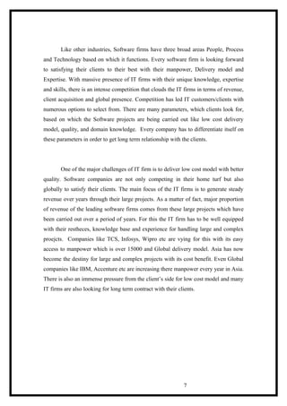 Like other industries, Software firms have three broad areas People, Process
and Technology based on which it functions. Every software firm is looking forward
to satisfying their clients to their best with their manpower, Delivery model and
Expertise. With massive presence of IT firms with their unique knowledge, expertise
and skills, there is an intense competition that clouds the IT firms in terms of revenue,
client acquisition and global presence. Competition has led IT customers/clients with
numerous options to select from. There are many parameters, which clients look for,
based on which the Software projects are being carried out like low cost delivery
model, quality, and domain knowledge. Every company has to differentiate itself on
these parameters in order to get long term relationship with the clients.
One of the major challenges of IT firm is to deliver low cost model with better
quality. Software companies are not only competing in their home turf but also
globally to satisfy their clients. The main focus of the IT firms is to generate steady
revenue over years through their large projects. As a matter of fact, major proportion
of revenue of the leading software firms comes from these large projects which have
been carried out over a period of years. For this the IT firm has to be well equipped
with their restheces, knowledge base and experience for handling large and complex
proejcts. Companies like TCS, Infosys, Wipro etc are vying for this with its easy
access to manpower which is over 15000 and Global delivery model. Asia has now
become the destiny for large and complex projects with its cost benefit. Even Global
companies like IBM, Accenture etc are increasing there manpower every year in Asia.
There is also an immense pressure from the client’s side for low cost model and many
IT firms are also looking for long term contract with their clients.
7
 