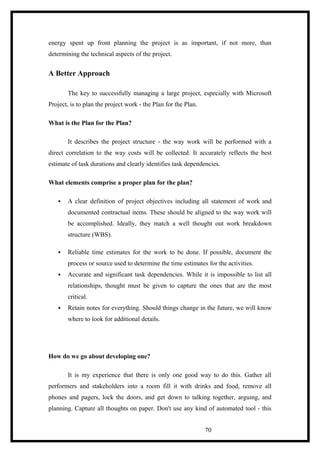 energy spent up front planning the project is as important, if not more, than
determining the technical aspects of the project.
A Better Approach
The key to successfully managing a large project, especially with Microsoft
Project, is to plan the project work - the Plan for the Plan.
What is the Plan for the Plan?
It describes the project structure - the way work will be performed with a
direct correlation to the way costs will be collected. It accurately reflects the best
estimate of task durations and clearly identifies task dependencies.
What elements comprise a proper plan for the plan?
 A clear definition of project objectives including all statement of work and
documented contractual items. These should be aligned to the way work will
be accomplished. Ideally, they match a well thought out work breakdown
structure (WBS).
 Reliable time estimates for the work to be done. If possible, document the
process or source used to determine the time estimates for the activities.
 Accurate and significant task dependencies. While it is impossible to list all
relationships, thought must be given to capture the ones that are the most
critical.
 Retain notes for everything. Should things change in the future, we will know
where to look for additional details.
How do we go about developing one?
It is my experience that there is only one good way to do this. Gather all
performers and stakeholders into a room fill it with drinks and food, remove all
phones and pagers, lock the doors, and get down to talking together, arguing, and
planning. Capture all thoughts on paper. Don't use any kind of automated tool - this
70
 