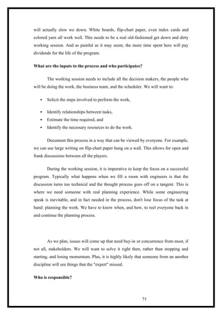 will actually slow we down. White boards, flip-chart paper, even index cards and
colored yarn all work well. This needs to be a real old-fashioned get down and dirty
working session. And as painful as it may seem, the more time spent here will pay
dividends for the life of the program.
What are the inputs to the process and who participates?
The working session needs to include all the decision makers, the people who
will be doing the work, the business team, and the scheduler. We will want to:
 Solicit the steps involved to perform the work,
 Identify relationships between tasks,
 Estimate the time required, and
 Identify the necessary resources to do the work.
Document this process in a way that can be viewed by everyone. For example,
we can use large writing on flip-chart paper hung on a wall. This allows for open and
frank discussions between all the players.
During the working session, it is imperative to keep the focus on a successful
program. Typically what happens when we fill a room with engineers is that the
discussion turns too technical and the thought process goes off on a tangent. This is
where we need someone with real planning experience. While some engineering
speak is inevitable, and in fact needed in the process, don't lose focus of the task at
hand: planning the work. We have to know when, and how, to reel everyone back in
and continue the planning process.
As we plan, issues will come up that need buy-in or concurrence from most, if
not all, stakeholders. We will want to solve it right then, rather than stopping and
starting, and losing momentum. Plus, it is highly likely that someone from an another
discipline will see things that the "expert" missed.
Who is responsible?
71
 