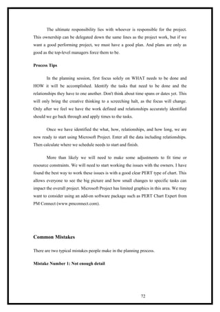 The ultimate responsibility lies with whoever is responsible for the project.
This ownership can be delegated down the same lines as the project work, but if we
want a good performing project, we must have a good plan. And plans are only as
good as the top-level managers force them to be.
Process Tips
In the planning session, first focus solely on WHAT needs to be done and
HOW it will be accomplished. Identify the tasks that need to be done and the
relationships they have to one another. Don't think about time spans or dates yet. This
will only bring the creative thinking to a screeching halt, as the focus will change.
Only after we feel we have the work defined and relationships accurately identified
should we go back through and apply times to the tasks.
Once we have identified the what, how, relationships, and how long, we are
now ready to start using Microsoft Project. Enter all the data including relationships.
Then calculate where we schedule needs to start and finish.
More than likely we will need to make some adjustments to fit time or
resource constraints. We will need to start working the issues with the owners. I have
found the best way to work these issues is with a good clear PERT type of chart. This
allows everyone to see the big picture and how small changes to specific tasks can
impact the overall project. Microsoft Project has limited graphics in this area. We may
want to consider using an add-on software package such as PERT Chart Expert from
PM Connect (www.pmconnect.com).
Common Mistakes
There are two typical mistakes people make in the planning process.
Mistake Number 1: Not enough detail
72
 