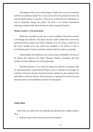 This happens when we try to keep things at a high level or at a level consistent
with the cost collection method. Or, we may want to show the customer one level and
keep the details internal to ourselves. At this level, we don't have the information we
need to adequately manage the project. The focus is on external requirements
(reporting, customer) rather than meeting our needs to manage the project.
Mistake Number 2: Too much detail
While this is generally not the case, it can be a problem if the project structure
is not thought out in advance. The project structure needs to reflect how work will be
performed and how project costs will be collected. If we are trying to collect cost at
the lowest schedule level, this could cause problems if the amount of data is
overwhelming and we need to constantly summarize data for analysis or reporting.
Understanding what information the various project stakeholders will need as
the project gets underway also helps. Managers, finance, accounting, and team
members all need a different view of the project data.
Potential land-mine: If we want to do high level what-ifs or summarize data
for reporting purposes, using Microsoft Project can be a constraint if not thought out
in advance. First have the plan structured correctly, and then use the summary levels
and indents to roll up the data for what-if exercises or reporting. We can also use code
structures such as a work breakdown structure for this purpose.
Gantt chart
Gantt Charts are useful tools for analyzing and planning more complex projects.
They:
• Help we to plan out the tasks that need to be completed
73
 