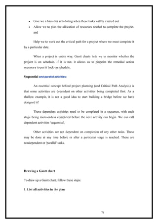 • Give we a basis for scheduling when these tasks will be carried out
• Allow we to plan the allocation of resources needed to complete the project,
and
Help we to work out the critical path for a project where we must complete it
by a particular date.
When a project is under way, Gantt charts help we to monitor whether the
project is on schedule. If it is not, it allows us to pinpoint the remedial action
necessary to put it back on schedule.
Sequential and parallel activities:
An essential concept behind project planning (and Critical Path Analysis) is
that some activities are dependent on other activities being completed first. As a
shallow example, it is not a good idea to start building a bridge before we have
designed it!
These dependent activities need to be completed in a sequence, with each
stage being more-or-less completed before the next activity can begin. We can call
dependent activities 'sequential'.
Other activities are not dependent on completion of any other tasks. These
may be done at any time before or after a particular stage is reached. These are
nondependent or 'parallel' tasks.
Drawing a Gantt chart
To draw up a Gantt chart, follow these steps:
1. List all activities in the plan
74
 