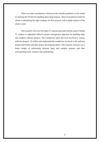 There are many consultancies which provide valuable guidelines to the clients
in selecting the IT firm for handling these large projects. These Consultancies help the
clients in identifying the right company for their projects with in depth analysis of the
client’s need.
This research will cover the latest IT outsourcing trends and the need of Indian
IT vendors to implement effective project management approach for handling large
and complex software projects. The Complexity types and level involved in various
software projects. To define and understand the complexity involved in the software
project both before and after project development phase. This research will give you a
better insight of relationship between large and complex projects and their
corresponding tools, measure and methodology.
8
 