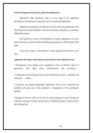 Faster development, better focus, platform-independence
MasterCraft adds significant value in every stage of the application
development, from design to construction, down to testing and deployment.
Applications developed with MasterCraft can be delivered significantly faster
than through conventional methods, with more consistency and quality, in a platform-
independent manner.
The benefits are proven, in development of complex applications for cross-
border insurance, securities trading and banking requirements in different parts of the
globe.
Actual time savings in development of large applications have been up to
50%.
Application developers and customers also benefit in other important ways:
• Development teams spread across geographies work on different aspects of
applications with better focus, communication and consistency.
• Components can be designed, built, tested and delivered in both a standalone and
integrated manner.
• Customers get platform-independent applications that can be maintained and
modified with great ease. Code generation is independent of the development
platform.
• Changes in business needs do not call for manual changing of code. Changes are
reflected as changes in models and generation of platform-targeted, efficient code is
left to MasterCraft.
80
 