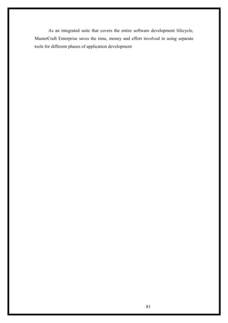 As an integrated suite that covers the entire software development lifecycle,
MasterCraft Enterprise saves the time, money and effort involved in using separate
tools for different phases of application development
81
 