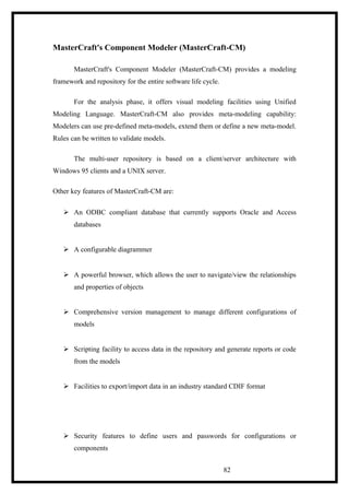 MasterCraft's Component Modeler (MasterCraft-CM)
MasterCraft's Component Modeler (MasterCraft-CM) provides a modeling
framework and repository for the entire software life cycle.
For the analysis phase, it offers visual modeling facilities using Unified
Modeling Language. MasterCraft-CM also provides meta-modeling capability:
Modelers can use pre-defined meta-models, extend them or define a new meta-model.
Rules can be written to validate models.
The multi-user repository is based on a client/server architecture with
Windows 95 clients and a UNIX server.
Other key features of MasterCraft-CM are:
 An ODBC compliant database that currently supports Oracle and Access
databases
 A configurable diagrammer
 A powerful browser, which allows the user to navigate/view the relationships
and properties of objects
 Comprehensive version management to manage different configurations of
models
 Scripting facility to access data in the repository and generate reports or code
from the models
 Facilities to export/import data in an industry standard CDIF format
 Security features to define users and passwords for configurations or
components
82
 