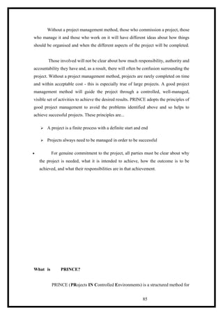 Without a project management method, those who commission a project, those
who manage it and those who work on it will have different ideas about how things
should be organised and when the different aspects of the project will be completed.
Those involved will not be clear about how much responsibility, authority and
accountability they have and, as a result, there will often be confusion surrounding the
project. Without a project management method, projects are rarely completed on time
and within acceptable cost - this is especially true of large projects. A good project
management method will guide the project through a controlled, well-managed,
visible set of activities to achieve the desired results. PRINCE adopts the principles of
good project management to avoid the problems identified above and so helps to
achieve successful projects. These principles are...
 A project is a finite process with a definite start and end
 Projects always need to be managed in order to be successful
• For genuine commitment to the project, all parties must be clear about why
the project is needed, what it is intended to achieve, how the outcome is to be
achieved, and what their responsibilities are in that achievement.
What is PRINCE?
PRINCE (PRojects IN Controlled Environments) is a structured method for
85
 
