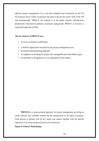 effective project management. It is a de facto standard used extensively by the UK
Government and is widely recognized and used in the private sector, both in the UK
and internationally. PRINCE, the method, is in the public domain, offering non-
proprietarily best-practice guidance on project management. PRINCE is, however, a
registered trademark of OGC.
The key features of PRINCE are...
 Its focus on business justification
 A defined organization structure for the project management team
 Its product-based planning approach
 Its emphasis on dividing the project into manageable and controllable stages
 Its flexibility to be applied at a level appropriate to the project.
PRINCE2 is a process-based approach for project management providing an
easily tailored, and scaleable method for the management of all types of projects.
Each process is defined with its key inputs and outputs together with the specific
objectives to be achieved and activities to be carried out.
Figure 8: Prince2 Methodology
86
 