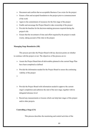  Document and confirm that an acceptable Business Case exists for the project
 Ensure a firm and accepted foundation to the project prior to commencement
of the work
 Agree to the commitment of resources for the first stage of the project
 Enable and encourage the Project Board to take ownership of the project
 Provide the baseline for the decision-making processes required during the
project's life
 Ensure that the investment of time and effort required by the project is made
wisely, taking account of the risks to the project.
Managing Stage Boundaries (SB)
This process provides the Project Board with key decision points on whether
to continue with the project or not. The objectives of the process are to:
 Assure the Project Board that all deliverables planned in the current Stage Plan
have been completed as defined
 Provide the information needed for the Project Board to assess the continuing
viability of the project

 Provide the Project Board with information needed to approve the current
stage's completion and authorize the start of the next stage, together with its
delegated tolerance level
 Record any measurements or lessons which can help later stages of this project
and/or other projects.
Controlling a Stage (CS)
This process describes the monitoring and control activities of the
89
 