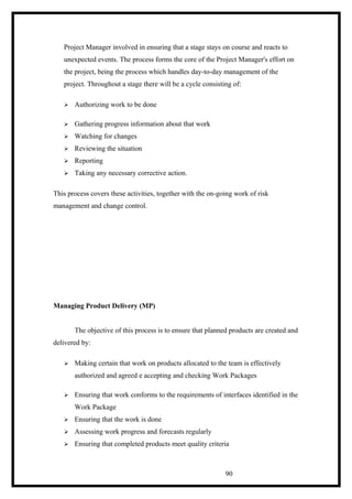 Project Manager involved in ensuring that a stage stays on course and reacts to
unexpected events. The process forms the core of the Project Manager's effort on
the project, being the process which handles day-to-day management of the
project. Throughout a stage there will be a cycle consisting of:
 Authorizing work to be done
 Gathering progress information about that work
 Watching for changes
 Reviewing the situation
 Reporting
 Taking any necessary corrective action.
This process covers these activities, together with the on-going work of risk
management and change control.
Managing Product Delivery (MP)
The objective of this process is to ensure that planned products are created and
delivered by:
 Making certain that work on products allocated to the team is effectively
authorized and agreed e accepting and checking Work Packages
 Ensuring that work conforms to the requirements of interfaces identified in the
Work Package
 Ensuring that the work is done
 Assessing work progress and forecasts regularly
 Ensuring that completed products meet quality criteria
90
 