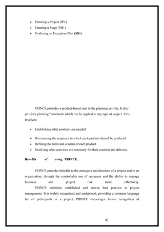  Planning a Project (IP2)
 Planning a Stage (SB1)
 Producing an Exception Plan (SB6).
PRINCE provides a product-based start to the planning activity. It also
provides planning framework which can be applied to any type of project. This
involves:
 Establishing what products are needed
 Determining the sequence in which each product should be produced
 Defining the form and content of each product
 Resolving what activities are necessary for their creation and delivery.
Benefits of using PRINCE...
PRINCE provides benefits to the managers and directors of a project and to an
organization, through the controllable use of resources and the ability to manage
business and project risk more effectively.
PRINCE embodies established and proven best practice in project
management. It is widely recognized and understood, providing a common language
for all participants in a project. PRINCE encourages formal recognition of
92
 