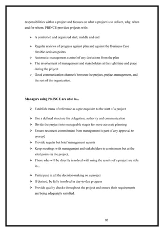 responsibilities within a project and focuses on what a project is to deliver, why, when
and for whom. PRINCE provides projects with:
 A controlled and organized start, middle and end
 Regular reviews of progress against plan and against the Business Case
flexible decision points
 Automatic management control of any deviations from the plan
 The involvement of management and stakeholders at the right time and place
during the project
 Good communication channels between the project, project management, and
the rest of the organization.
Managers using PRINCE are able to...
 Establish terms of reference as a pre-requisite to the start of a project
 Use a defined structure for delegation, authority and communication
 Divide the project into manageable stages for more accurate planning
 Ensure resources commitment from management is part of any approval to
proceed
 Provide regular but brief management reports
 Keep meetings with management and stakeholders to a minimum but at the
vital points in the project.
 Those who will be directly involved with using the results of a project are able
to...
 Participate in all the decision-making on a project
 If desired, be fully involved in day-to-day progress
 Provide quality checks throughout the project and ensure their requirements
are being adequately satisfied.
93
 