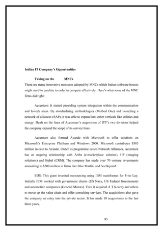 Indian IT Company’s Opportunities
Taking on the MNCs
There are many innovative measures adopted by MNCs which Indian software houses
might need to emulate in order to compete effectively. Here’s what some of the MNC
firms did right:
Accenture: It started providing system integration within the communication
and hi-tech areas. By standardising methodologies (Method One) and launching a
network of alliances (SAP), it was able to expand into other verticals like utilities and
energy. Deals on the lines of Accenture’s acquisition of ITT’s two divisions helped
the company expand the scope of its service lines.
Accenture also formed Avande with Microsoft to offer solutions on
Microsoft’s Enterprise Platform and Windows 2000. Microsoft contributes $385
million in cash to Avande. Under its programme called Network Alliances, Accenture
has an ongoing relationship with Ariba (e-marketplace solution), HP (imaging
solutions) and Siebel (CRM). The company has made over 70 venture investments
amounting to $200 million in firms like Blue Martini and SeeBeyond.
EDS: This giant invented outsourcing using IBM mainframes for Frito Lay.
Initially EDS worked with government clients (US Navy, US Federal Government)
and automotive companies (General Motors). Then it acquired A T Kearny and others
to move up the value chain and offer consulting services. The acquisitions also gave
the company an entry into the private sector. It has made 10 acquisitions in the last
three years.
95
 