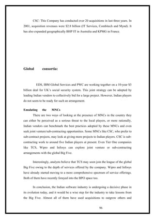 CSC: This Company has conducted over 20 acquisitions in last three years. In
2001, acquisition revenues were $2.8 billion (IT Services, Combitech and Mynd). It
has also expanded geographically BHP IT in Australia and KPMG in France.
Global consortia:
EDS, IBM Global Services and PWC are working together on a 10-year $3
billion deal for UK’s social security system. This joint strategy can be adopted by
leading Indian vendors to collectively bid for a large project. However, Indian players
do not seem to be ready for such an arrangement.
Emulating the MNCs
There are two ways of looking at the presence of MNCs in the country they
can either be perceived as a serious threat to the local players, or more rationally,
Indian vendors can benchmark the best practices adopted by these MNCs and even
seek joint venture/sub-contracting opportunities. Some MNCs like CSC, who prefer to
sub-contract projects, may look at giving more projects to Indian players. CSC is sub-
contracting work to around five Indian players at present. Even Tier One companies
like TCS, Wipro and Infosys can explore joint venture or sub-contracting
arrangements with the global Big Five.
Interestingly, analysts believe that TCS may soon join the league of the global
Big Five owing to the depth of services offered by the company. Wipro and Infosys
have already started moving to a more comprehensive spectrum of service offerings.
Both of them have recently forayed into the BPO space too.
In conclusion, the Indian software industry is undergoing a decisive phase in
its evolution today, and it would be a wise step for the industry to take lessons from
the Big Five. Almost all of them have used acquisitions to outgrow others and
96
 