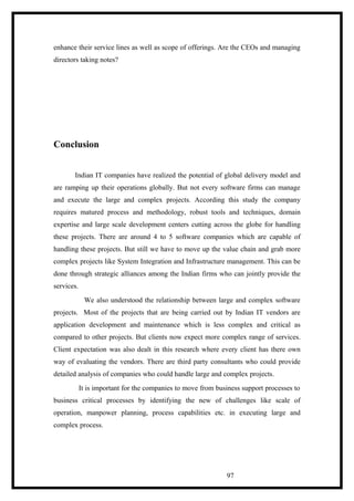 enhance their service lines as well as scope of offerings. Are the CEOs and managing
directors taking notes?
Conclusion
Indian IT companies have realized the potential of global delivery model and
are ramping up their operations globally. But not every software firms can manage
and execute the large and complex projects. According this study the company
requires matured process and methodology, robust tools and techniques, domain
expertise and large scale development centers cutting across the globe for handling
these projects. There are around 4 to 5 software companies which are capable of
handling these projects. But still we have to move up the value chain and grab more
complex projects like System Integration and Infrastructure management. This can be
done through strategic alliances among the Indian firms who can jointly provide the
services.
We also understood the relationship between large and complex software
projects. Most of the projects that are being carried out by Indian IT vendors are
application development and maintenance which is less complex and critical as
compared to other projects. But clients now expect more complex range of services.
Client expectation was also dealt in this research where every client has there own
way of evaluating the vendors. There are third party consultants who could provide
detailed analysis of companies who could handle large and complex projects.
It is important for the companies to move from business support processes to
business critical processes by identifying the new of challenges like scale of
operation, manpower planning, process capabilities etc. in executing large and
complex process.
97
 