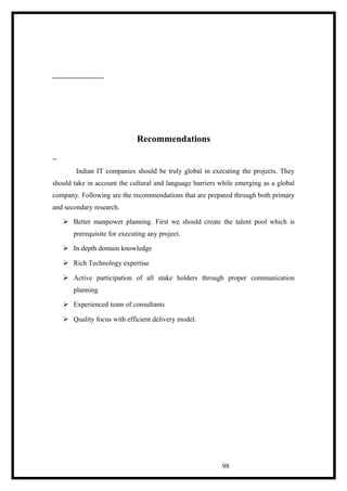 Recommendations
Indian IT companies should be truly global in executing the projects. They
should take in account the cultural and language barriers while emerging as a global
company. Following are the recommendations that are prepared through both primary
and secondary research.
 Better manpower planning. First we should create the talent pool which is
prerequisite for executing any project.
 In depth domain knowledge
 Rich Technology expertise
 Active participation of all stake holders through proper communication
planning
 Experienced team of consultants
 Quality focus with efficient delivery model.
98
 