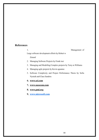 References
1. Management of
Large software development efforts by Robert w
Zmund
2. Managing Software Projects by Frank tsui
3. Managing and Modelling Complex projects by Terry m Williams
4. Managing agile projects by Kevin aguanno
5. Software Complexity and Project Performance Thesis by Sofia
Nystedt and Claes Sandros
6. www.sei.com
7. www.nasscom.com
8. www.pmi.org
9. www.microsoft.com
99
 