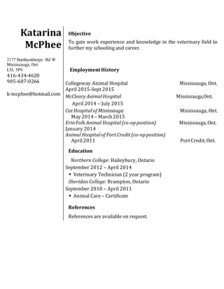 Katarina
McPhee
2177 Burnhamthorpe Rd W
Mississauga, Ont
L5L 5P9
416-434-4620
905-607-0266
k-mcphee@hotmail.com
Objective
To gain work experience and knowledge in the veterinary field to
further my schooling and career.
Employment History
Collegeway Animal Hospital Mississauga, Ont.
April 2015-Sept 2015
McCleary Animal Hospital Mississauga,Ont.
April 2014 – July 2015
Cat Hospital of Mississauga Mississauga, Ont.
May 2014 – March2015
ErinFolk Animal Hospital (co-op position) Mississauga, Ont.
January 2014
Animal Hospital of Port Credit (co-op position)
April2011 PortCredit, Ont.
Education
Northern College: Haileybury, Ontario
September 2012 – April 2014
 Veterinary Technician (2 year program)
Sheridan College: Brampton, Ontario
September 2010 – April 2011
 Animal Care – Certificate
References
References are available on request.
 