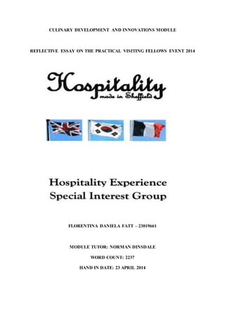 CULINARY DEVELOPMENT AND INNOVATIONS MODULE
REFLECTIVE ESSAY ON THE PRACTICAL VISITING FELLOWS EVENT 2014
FLORENTINA DANIELA FATT – 23019661
MODULE TUTOR: NORMAN DINSDALE
WORD COUNT: 2237
HAND IN DATE: 23 APRIL 2014
 