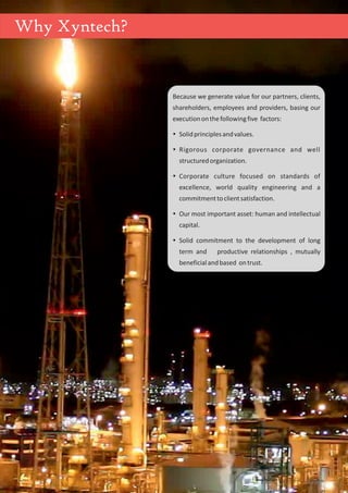 Because we generate value for our partners, clients,
shareholders, employees and providers, basing our
executiononthefollowingfive factors:
ŸSolidprinciplesandvalues.
ŸRigorous corporate governance and well
structuredorganization.
ŸCorporate culture focused on standards of
excellence, world quality engineering and a
commitmenttoclientsatisfaction.
ŸOur most important asset: human and intellectual
capital.
ŸSolid commitment to the development of long
term and productive relationships , mutually
beneficialandbased ontrust.
Why Xyntech?
 