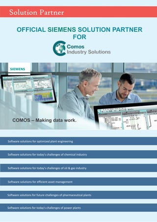 COMOS – Making data work.
OFFICIAL SOLUTION PARTNER
FOR
SIEMENS
Solution Partner
Software solutions for optimized plant engineering
Software solutions for today's challenges of chemical industry
Software solutions for today's challenges of oil & gas industry
Software solutions for efficient asset management
Software solutions for future challenges of pharmaceutical plants
Software solutions for today's challenges of power plants
 