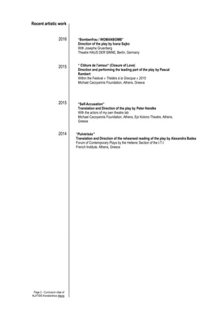 Page 2 - Curriculum vitae of
ALATSIS Konstantinos Alexis
Recent artistic work
2016
2015
2015
2014
“Bombenfrau / WOMANBOMB”
Direction of the play by Ivana Sajko
With Josepha Gruenberg
Theatre HAUS DER SINNE, Berlin, Germany
“ Clôture de l’amour“ (Closure of Love)
Direction and performing the leading part of the play by Pascal
Rambert
Within the Festival « Théâtre à la Grecque » 2015
Michael Cacoyannis Foundation, Athens, Greece
“Self-Accusation”
Translation and Direction of the play by Peter Handke
With the actors of my own theatre lab
Michael Cacoyannis Foundation, Athens, Epi Kolono Theatre, Athens,
Greece
“Pulvérisés”
Translation and Direction of the rehearsed reading of the play by Alexandra Badea
Forum of Contemporary Plays by the Hellenic Section of the I.T.I
French Institute, Athens, Greece
 