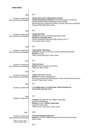 Page 3 - Curriculum vitae of
ALATSIS Konstantinos Alexis
Artistic Work
Dates
Occupation or position held
Main activities and responsibilities
Dates
Occupation or position held
Main activities and responsibilities
Dates
Occupation or position held
Main activities and responsibilities
Dates
Occupation or position held
Main activities and responsibilities
Dates
Occupation or position held
Main activities and responsibilities
Dates
Occupation or position held
Dates
Occupation or position held
Dates
Occupation or position held
Main activities and responsibilities
2013
“Between City and City” (Μεταξύ Πόλης και Πόλης)
Concept, Dramaturgy and Direction of a theatrical composition of poetic texts
by poets Konstantin Kavafis, Bertold Brecht and Heiner Mueller
With the actors of the Theatre Group of Athens University of Economics and Business
Theatre ALTERA PARS, Athens, Greece
2012
“Broken Heart Story”
Translation of the Play by Finish Playwright Saara Turunen
Direction of a rehearsed reading
Forum of Contemporary Plays by the Hellenic Section of the I.T.I
French Institute, Athens, Greece
2012
“About Animals” (Περί Ζώων)
Translation from German of the Play by Austrian Playwrigh Elfriede Jelinek
Direction of the Play
Theatro Technis Karolos Koun, Athens, Greece
2011
“Red in the Forest”
Direction of three short plays by Niki Orfanou
Theatre 104, Athens, Greece
2011
“Dantons Tod” (Death of Danton)
Direction of the Play by Georg Buechner
Performed by students of the State Academy for Theatre Ernst Bush, Berlin, Germany
At the BAT Theatre, Berlin, Germany
2011
Invited Master Artist at the Lincoln Center Theatre’s Directors Lab
Lincoln Center, New York, U.S.A.
2010
Translation into Greek of the play “Crave” by Sarah Kane
published by KOAN Editions
Direction of the play “CRAVE” by Sarah Kane
Lithografion Theatre, Patras
Theatro Technis – Karolos Koun, Athens, Greece
2008 - -
“She drank nothing but Cappuccino”
Direction of a Short Film (Digital High definition) after the script by Niki Orfanou
Athens, Greece
2001- -
 