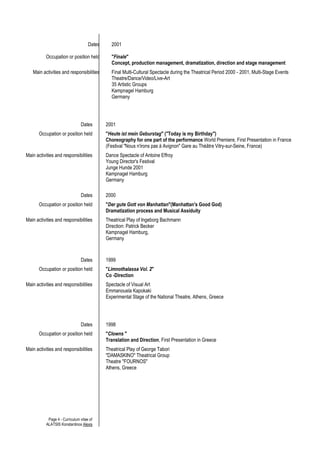 Page 4 - Curriculum vitae of
ALATSIS Konstantinos Alexis
Dates
Occupation or position held
2001
"Finale"
Concept, production management, dramatization, direction and stage management
Main activities and responsibilities Final Multi-Cultural Spectacle during the Theatrical Period 2000 - 2001, Multi-Stage Events
Theatre/Dance/Video/Live-Art
35 Artistic Groups
Kampnagel Hamburg
Germany
Dates 2001
Occupation or position held "Heute ist mein Geburstag" ("Today is my Birthday")
Choreography for one part of the performance World Premiere, First Presentation in France
(Festival "Nous n'irons pas á Avignon" Gare au Thèâtre Vitry-sur-Seine, France)
Main activities and responsibilities Dance Spectacle of Antoine Effroy
Young Director's Festival
Junge Hunde 2001
Kampnagel Hamburg
Germany
Dates 2000
Occupation or position held "Der gute Gott von Manhattan"(Manhattan's Good God)
Dramatization process and Musical Assiduity
Main activities and responsibilities Theatrical Play of Ingeborg Bachmann
Direction: Patrick Becker
Kampnagel Hamburg,
Germany
Dates 1999
Occupation or position held "Limnothalassa Vol. 2"
Co -Direction
Main activities and responsibilities Spectacle of Visual Art
Emmanouela Kapokaki
Experimental Stage of the National Theatre, Athens, Greece
Dates 1998
Occupation or position held "Clowns "
Translation and Direction, First Presentation in Greece
Main activities and responsibilities Theatrical Play of George Tabori
"DAMASKINO" Theatrical Group
Theatre "FOURNOS"
Athens, Greece
 