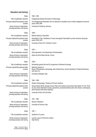 Page 7 - Curriculum vitae of
ALATSIS Konstantinos Alexis
Education and training
Dates 1989 - 1993
Title of qualification awarded Postgraduate Studies (Promotion) of Musicology
Principal subjects/Occupational skills
covered
The Postgraduate Dissertation did not reached its completion due to military obligations during the
period 1993-1994
Name and type of organisation
providing education and training
University of Hamburg, Germany
Dates 1988 - -
Title of qualification awarded Maîtrise Diploma, Grade Bien
Principal subjects/Occupational skills
covered
Dissertation's Title: "Aesthetics of music avant-garde: Darmstadt’s summer seminars during the
period 1950-1974"
Name and type of organisation
providing education and training
University of Paris VIII à St.Denis, France
Dates 1987 - -
Title of qualification awarded Work-placement in the Department of Dramatization
Name and type of organisation
providing education and training
Opera de Paris-Palais Garnier, France
Dates 1985 - -
Title of qualification awarded Scholarship gained from the EC programme of Students Exchange
Principal subjects/Occupational skills
covered
Attending classes of:
Music of Renaissance, Semeiology (with Umberto Eco), Cinema Aesthetics (Theatrical Workshop
with Dario Fo)
Name and type of organisation
providing education and training
University of Bologna, Italy
Dates 1983 - 1988
Title of qualification awarded Studies of Musicology, Theatre and French Literature
Principal subjects/Occupational skills
covered
Acting classes (École Jacques Lecoq), Piano-Jazz lessons and musical improvisation (C.I.M. École
de Jazz, Samy Abenhaim's Class), pantomime, commedia dell'arte (with John Archer), contemporay
dance lessons (with Karine Saporta)
Name and type of organisation
providing education and training
University of Paris VIII à St.Denis
Dates 1981 - 1982
Title of qualification awarded Studies of Medicine
Name and type of organisation
providing education and training
University of Florence, Italy
Dates 1981 - -
Title of qualification awarded Apolityrion of Lyceum
Name and type of organisation
providing education and training
Leontio Lyceum of N.Smirnis, Athens
High School
 