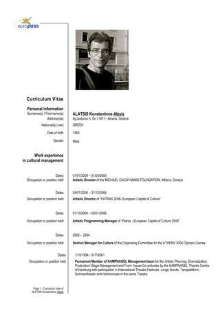 Page 1 - Curriculum vitae of
ALATSIS Konstantinos Alexis
Curriculum Vitae
Surname(s) / First name(s) ALATSIS Konstantinos Alexis
Address(es) Ag.Isidorou 5, Gr-11471– Athens, Greece
Nationality (-ies) GREEK
Date of birth 1964
Gender Male
Work experience
in cultural management
Dates
Occupation or position held
Dates
01/01/2009 – 01/04/2009
Artistic Director of the MICHAEL CACOYANNIS FOUNDATION, Athens, Greece
04/01/2006 – 31/12/2006
Occupation or position held Artistic Director of “PATRAS 2006- European Capital of Culture”
Dates 01/10/2004 – 03/01/2006
Occupation or position held Artistic Programming Manager of “Patras - European Capital of Culture 2006”
Dates 2002 - 2004
Occupation or position held Section Manager for Culture of the Organising Committee for the ATHENS 2004 Olympic Games
Dates 1/10/1994 - 31/7/2001
Occupation or position held Permanent Member of KAMPNAGEL Management team for the Artistic Planning, Dramatization,
Production/ Stage Management and Front- house Co-ordinator by the KAMPNAGEL Theatre Centre
of Hamburg with participation in International Theatre Festivals: Junge Hunde, Tanzplattform,
Sommertheater and Hammoniale in the same Theatre
Personal information
 
