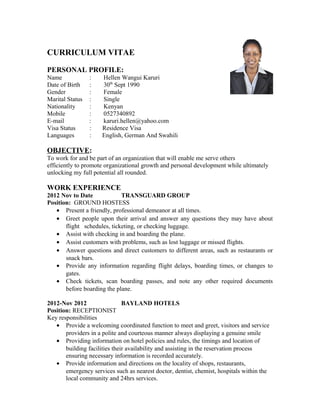 CURRICULUM VITAE
PERSONAL PROFILE:
Name : Hellen Wangui Karuri
Date of Birth : 30th
Sept 1990
Gender : Female
Marital Status : Single
Nationality : Kenyan
Mobile : 0527340892
E-mail : karuri.hellen@yahoo.com
Visa Status : Residence Visa
Languages : English, German And Swahili
OBJECTIVE:
To work for and be part of an organization that will enable me serve others
efficiently to promote organizational growth and personal development while ultimately
unlocking my full potential all rounded.
WORK EXPERIENCE
2012 Nov to Date TRANSGUARD GROUP
Position: GROUND HOSTESS
• Present a friendly, professional demeanor at all times.
• Greet people upon their arrival and answer any questions they may have about
flight schedules, ticketing, or checking luggage.
• Assist with checking in and boarding the plane.
• Assist customers with problems, such as lost luggage or missed flights.
• Answer questions and direct customers to different areas, such as restaurants or
snack bars.
• Provide any information regarding flight delays, boarding times, or changes to
gates.
• Check tickets, scan boarding passes, and note any other required documents
before boarding the plane.
2012-Nov 2012 BAYLAND HOTELS
Position: RECEPTIONIST
Key responsibilities
• Provide a welcoming coordinated function to meet and greet, visitors and service
providers in a polite and courteous manner always displaying a genuine smile
• Providing information on hotel policies and rules, the timings and location of
building facilities their availability and assisting in the reservation process
ensuring necessary information is recorded accurately.
• Provide information and directions on the locality of shops, restaurants,
emergency services such as nearest doctor, dentist, chemist, hospitals within the
local community and 24hrs services.
 