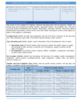 MANASEGEOFREY - +255 785 65 2949. geofreymanase9@gmail.com DESIGNED SEPTEMBER 21, 2015 11
NAME OF THE COMPANY – ANNUAL PERFORMANCE APPRAISAL (REVIEW) FORM
5. Employee click here to enter
objective number five for the next
review period.
Employee click here to enter measures
or standard of the objective five.
Employee click here
to enter deadline to
accomplish objective
five.
GROWTH AND DEVELOPMENT PLAN
This section is to be completed by employee, discussed and agreed upon with the supervisor. Identify the
learning goals and associated key learning activities, appropriate timeline, and completion date. The goals
you create should be SMARTER goals (Specific, Measureable, Achievable, Relevant, Time-based, Ethical
and Recorded), and remember to focus on a few areas where further development can have a more significant
impact on the employee’s performance.
Learning Goals: Identify the skills and competencies that will be the focus of learning for the upcoming
year. When identifying a goal, think of the desired expected learning or final outcome.
Type of learning goal: Identify whether a goal is Operational (Op) or Developmental (Dev) in nature.
 Operational goals: On-the-job training and/or classroom training that enables trainees to acquire
the knowledge & skills necessary to reach the level of proficiency required to perform the full
duties of a position.
 Developmental: Any learning activity to improve abilities, capabilities, competencies and attitudes
in order to meet corporate needs.
Key Learning Activities: Identify how the learning will take place. For example: specific developmental
assignments, special projects, coaching/mentoring, acting assignments, reading, video, job shadow,
classroom training, etc.
Timeline and Goal Completion Date: Identify when the specific learning activities will take place and
estimate a completion date for each learning goal.
Learning goals
Type Proposed Learning Strategy
Op Dev Learning Activities Timeline (Completion date)
1. Employee click here to
enter learning objective
one.
Employee click here to enter
learning activities for objective
one.
Employee click here to enter
completion date for learning
objective one.
2. Employee click here to
enter learning objective
two.
Employee click here to enter
learning activities for objective
two.
Employee click here to enter
completion date for learning
objective two.
3. Employee click here to
enter learning objective
three.
Employee click here to enter
learning activities for objective
three.
Employee click here to enter
completion date for learning
objective three.
4. Employee click here to
enter learning objective
four.
Employee click here to enter
learning activities for objective
four.
Employee click here to enter
completion date for learning
objective four.
 