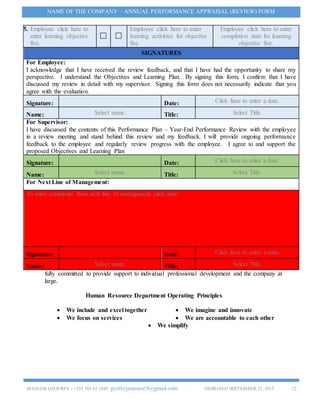 MANASEGEOFREY - +255 785 65 2949. geofreymanase9@gmail.com DESIGNED SEPTEMBER 21, 2015 12
NAME OF THE COMPANY – ANNUAL PERFORMANCE APPRAISAL (REVIEW) FORM
fully committed to provide support to individual professional development and the company at
large.
Human Resource Department Operating Principles
 We include and excel together  We imagine and innovate
 We focus on services  We are accountable to each other
 We simplify
5. Employee click here to
enter learning objective
five.
Employee click here to enter
learning activities for objective
five.
Employee click here to enter
completion date for learning
objective five.
SIGNATURES
For Employee:
I acknowledge that I have received the review feedback, and that I have had the opportunity to share my
perspective. I understand the Objectives and Learning Plan. By signing this form, I confirm that I have
discussed my review in detail with my supervisor. Signing this form does not necessarily indicate that you
agree with the evaluation.
Signature: Date: Click here to enter a date.
Name: Select name. Title: Select Title.
For Supervisor:
I have discussed the contents of this Performance Plan – Year-End Performance Review with the employee
in a review meeting and stand behind this review and my feedback. I will provide ongoing performance
feedback to the employee and regularly review progress with the employee. I agree to and support the
proposed Objectives and Learning Plan
Signature: Date: Click here to enter a date.
Name: Select name. Title: Select Title.
For Next Line of Management:
To enter comments from next line of management click here.
Signature: Date: Click here to enter a date.
Name: Select name. Title: Select Title.
 