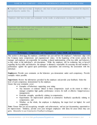 MANASEGEOFREY - +255 785 65 2949. geofreymanase9@gmail.com DESIGNED SEPTEMBER 21, 2015 4
NAME OF THE COMPANY – ANNUAL PERFORMANCE APPRAISAL (REVIEW) FORM
5. Employee click here to enter
agreed objective number five.
Employee click here to enter agreed performance standard for objective
number five.
Employee click here to enter your comments on the results or achievements on objective number five.
Supervisor click here to enter your comments about employee’s results or
achievements on objective number four.
-Performance Rate-
Supervisor click here to enter your overall summary or comments on Employee’s
major responsibilities.
-Performance Rate-
Performance Competencies and Organizational Values (Skills and behaviors)
This section is about how the employee contributed last year and how the employee’s behaviours align with
the Company name competencies and organizational values. At the beginning of the review period, the
manager and employee are responsible for reaching a shared understanding of the key skills and behaviors
as they relate to the individual’s job description. While the employee will be evaluating him or herself
regarding the key skills and behaviors, the manager is ultimately responsible for assessing the staff member’s
performance against the agreed upon performance expectations and reviewing the assessment with the
individual.
Employees: Provide your comments on the behaviors you demonstrate under each competency. Provide
examples where possible.
Supervisors: Review the information provided by the employee and provide your feedback. Select the
level of each competency demonstrated by the employee.
Ensure that your comments cover:
 Examples of behaviours supporting your rating;
 Any measures or evidence linked to these competencies (such as the extent to which a
manager completes high quality performance reviews for staff, or effective budget/variance
management);
 Particular strengths, specifically relating to competencies;
 Opportunities for improvement (phrased as constructive feedback) specifically relating to
competencies; and
 Whether, on the whole, the employee is displaying the target level (or higher) for each
competency.
Note: Ensure that you are recognizing strengths and achievements, and not just documenting opportunities
for improvement. Similarly, provide even your strongest employees with ideas for areas where they can
grow. Remember to use Constructive Feedback techniques.
 