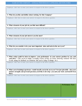 MANASEGEOFREY - +255 785 65 2949. geofreymanase9@gmail.com DESIGNED SEPTEMBER 21, 2015 9
NAME OF THE COMPANY – ANNUAL PERFORMANCE APPRAISAL (REVIEW) FORM
Employee click here to enter your answer in respect to the above question.
3. What do you like and dislike about working for this Company?
Employee click here to enter your answer in respect to the above question.
4. What elements of your job do you find most difficult?
Employee click here to enter your answer in respect to the above question.
5. What elements of your job interest you the most?
Employee click here to enter your answer in respect to the above question.
6. What do you consider to be your most important aims and tasks in the next year?
Employee click here to enter your answer in respect to the above question.
7. What action could be taken to improve your performance in your current position by you, and
your boss? (This can be as simple as reading a book, serving on a team, observing someone who does
it well, asking for feedback on a behavior that you’re trying to change, etc.)
Employee click here to enter your answer in respect to the above question.
8. What sort of training/experiences would benefit you in the next year? Not just job-skills - also your
natural strengths and personal passions you'd like to develop - you and your work can benefit from
these.
Employee click here to enter your answer in respect to the above question.
Supervisor click here to enter your overall summary or comments on Employee’s
in respect to competencies or answers to discussion questions.
-Performance Rate-
 