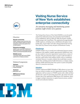 Case Study
IBM Software Healthcare
The Visiting Nurse Service of New York (VNSNY) is a not-for-profit
organization dedicated to home and community-based healthcare.
It was established in 1893 by Lillian D. Wald, the founder of public
health nursing in the United States. The organization has approximately
18,000 employees, including nurses, rehabilitation therapists, home
health aides, social workers and other clinical professionals serving
New York City, Nassau County and parts of Westchester County.
Challenge
VNSNY needed a way to securely move information between systems.
Employees, who together complete approximately 40,000 home visits
per day, needed to access the organization’s systems from a variety of
locations. The group therefore began to equip its staff with tablets so
that they could connect with company systems, such as a mainframe,
wirelessly. However, it needed a solution that would help it securely
transfer data, including patients’ health information, to company systems,
facilitate reliable information flow from system to system and quickly
detect if a connection went down.
Solution
VNSNY implemented IBM®
WebSphere®
MQ software to move data
from one system to another over the organization’s network. Using the
application, staff can connect to VNSNY systems with a tablet and then
put data into a queue for processing. From there, the system moves the
sensitive data to the organization’s IBM System z10®
mainframe, where
it triggers multiple transactions to update financial systems, medical
records and medication databases.
Visiting Nurse Service
of New York establishes
enterprise connectivity
An enterprise messaging and monitoring system
positions staff to better serve patients
Overview
Remote connectivity
VNSNY needed a way to securely move
information between systems so that its
employees could access systems from
remote locations.
Enterprise messaging
VNSNY implemented IBM®
WebSphere®
MQ software, which moves data across the
network, and Avada Infrared360 software.
Reliable access
The solution helps staff access VNSNY
systems from virtually any location.
Solution Components
Software
•	 IBM®
WebSphere®
MQ
•	 Avada Infrared360
Hardware
•	 IBM System z10®
IBM Business Partner
•	 Avada Software
 