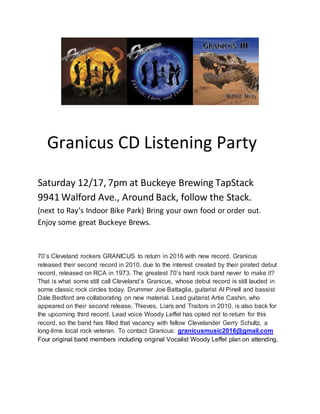 Granicus CD Listening Party
Saturday 12/17, 7pm at Buckeye Brewing TapStack
9941 Walford Ave., Around Back, follow the Stack.
(next to Ray’s Indoor Bike Park) Bring your own food or order out.
Enjoy some great Buckeye Brews.
70’s Cleveland rockers GRANICUS to return in 2016 with new record. Granicus
released their second record in 2010, due to the interest created by their pirated debut
record, released on RCA in 1973. The greatest 70’s hard rock band never to make it?
That is what some still call Cleveland’s Granicus, whose debut record is still lauded in
some classic rock circles today. Drummer Joe Battaglia, guitarist Al Pinell and bassist
Dale Bedford are collaborating on new material. Lead guitarist Artie Cashin, who
appeared on their second release, Thieves, Liars and Traitors in 2010, is also back for
the upcoming third record. Lead voice Woody Leffel has opted not to return for this
record, so the band has filled that vacancy with fellow Clevelander Gerry Schultz, a
long-time local rock veteran. To contact Granicus: granicusmusic2016@gmail.com
Four original band members including original Vocalist Woody Leffel plan on attending.
 