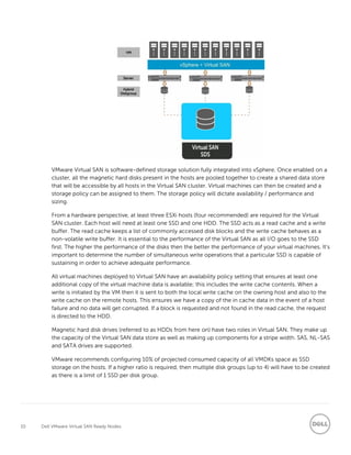 10 Dell VMware Virtual SAN Ready Nodes
VMware Virtual SAN is software-defined storage solution fully integrated into vSphere. Once enabled on a
cluster, all the magnetic hard disks present in the hosts are pooled together to create a shared data store
that will be accessible by all hosts in the Virtual SAN cluster. Virtual machines can then be created and a
storage policy can be assigned to them. The storage policy will dictate availability / performance and
sizing.
From a hardware perspective, at least three ESXi hosts (four recommended) are required for the Virtual
SAN cluster. Each host will need at least one SSD and one HDD. The SSD acts as a read cache and a write
buffer. The read cache keeps a list of commonly accessed disk blocks and the write cache behaves as a
non-volatile write buffer. It is essential to the performance of the Virtual SAN as all I/O goes to the SSD
first. The higher the performance of the disks then the better the performance of your virtual machines. It’s
important to determine the number of simultaneous write operations that a particular SSD is capable of
sustaining in order to achieve adequate performance.
All virtual machines deployed to Virtual SAN have an availability policy setting that ensures at least one
additional copy of the virtual machine data is available; this includes the write cache contents. When a
write is initiated by the VM then it is sent to both the local write cache on the owning host and also to the
write cache on the remote hosts. This ensures we have a copy of the in cache data in the event of a host
failure and no data will get corrupted. If a block is requested and not found in the read cache, the request
is directed to the HDD.
Magnetic hard disk drives (referred to as HDDs from here on) have two roles in Virtual SAN. They make up
the capacity of the Virtual SAN data store as well as making up components for a stripe width. SAS, NL-SAS
and SATA drives are supported.
VMware recommends configuring 10% of projected consumed capacity of all VMDKs space as SSD
storage on the hosts. If a higher ratio is required, then multiple disk groups (up to 4) will have to be created
as there is a limit of 1 SSD per disk group.
 