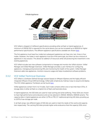 26 Dell VMware Virtual SAN Ready Nodes
VCE VxRail is shipped in 9 different specifications providing either all flash or hybrid appliances. A
minimum of 200GB SSD is required for the cache device, but can be increased up to 800GB for higher
performance specifications. The different appliance specifications available are shown here
The first appliance must have four nodes but subsequent appliances can have one, two, three or four
nodes. However, the nodes in each appliance must be of the same type, but there can be a mixture of
appliances in any solution. This allows for addition of resources while still protecting the investment in the
existing appliances.
VCE VxRail includes two new software components to manage and monitor the VxRail solution: VxRail
Manager and VxRail Manager Extension. VxRail Manager provides a user interface for configuring
appliances, managing and provisioning VMs and monitoring the health of the system. VxRail Manager
Extension adds new appliances, monitors resource usage and helps troubleshoot software problems.
3.3.2 VCE VxRail Technical Overview
VCE VxRail is a Software Defined Storage solution based on VMware VSphere and the highly efficient
integrated VMware Virtual SAN technology. VxRail adds simplicity by making it easy to acquire and deploy.
The VCE VxRail appliance Techbook can be found here
VxRail appliances contain from 1 to 4 nodes. Each node contains either one or two Intel Xeon CPUs, 6
storage disks in either all flash or a hybrid mix of flash and hard disk drives.
In hybrid appliances, the SSD disks are used for read caching and write buffering. These SSDs are chosen
to have high performance and endurance and can be selected in 200GB, 400GB or 800GB variants. The
capacity disks in hybrid appliances are either 1.2TB or 2TB 2.5” traditional spinning SAS disks providing up
to 10TB of raw storage per node.
In all flash arrays, two different types of SSD disk are used to meet the needs of the cache and capacity
tiers respectively. The caching SSD disks provide higher write endurance than the capacity SSDs since
 