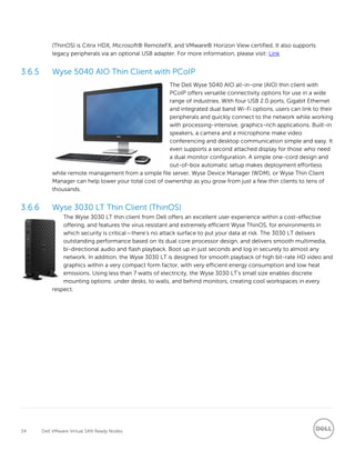 34 Dell VMware Virtual SAN Ready Nodes
(ThinOS) is Citrix HDX, Microsoft® RemoteFX, and VMware® Horizon View certified. It also supports
legacy peripherals via an optional USB adapter. For more information, please visit: Link
Wyse 5040 AIO Thin Client with PCoIP
The Dell Wyse 5040 AIO all-in-one (AIO) thin client with
PCoIP offers versatile connectivity options for use in a wide
range of industries. With four USB 2.0 ports, Gigabit Ethernet
and integrated dual band Wi-Fi options, users can link to their
peripherals and quickly connect to the network while working
with processing-intensive, graphics-rich applications. Built-in
speakers, a camera and a microphone make video
conferencing and desktop communication simple and easy. It
even supports a second attached display for those who need
a dual monitor configuration. A simple one-cord design and
out-of-box automatic setup makes deployment effortless
while remote management from a simple file server, Wyse Device Manager (WDM), or Wyse Thin Client
Manager can help lower your total cost of ownership as you grow from just a few thin clients to tens of
thousands.
Wyse 3030 LT Thin Client (ThinOS)
The Wyse 3030 LT thin client from Dell offers an excellent user experience within a cost-effective
offering, and features the virus resistant and extremely efficient Wyse ThinOS, for environments in
which security is critical—there’s no attack surface to put your data at risk. The 3030 LT delivers
outstanding performance based on its dual core processor design, and delivers smooth multimedia,
bi-directional audio and flash playback. Boot up in just seconds and log in securely to almost any
network. In addition, the Wyse 3030 LT is designed for smooth playback of high bit-rate HD video and
graphics within a very compact form factor, with very efficient energy consumption and low heat
emissions. Using less than 7 watts of electricity, the Wyse 3030 LT’s small size enables discrete
mounting options: under desks, to walls, and behind monitors, creating cool workspaces in every
respect.
 