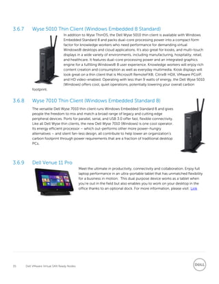 35 Dell VMware Virtual SAN Ready Nodes
Wyse 5010 Thin Client (Windows Embedded 8 Standard)
In addition to Wyse ThinOS, the Dell Wyse 5010 thin client is available with Windows
Embedded Standard 8 and packs dual-core processing power into a compact form
factor for knowledge workers who need performance for demanding virtual
Windows® desktops and cloud applications. It’s also great for kiosks, and multi-touch
displays in a wide variety of environments, including manufacturing, hospitality, retail,
and healthcare. It features dual-core processing power and an integrated graphics
engine for a fulfilling Windows® 8 user experience. Knowledge workers will enjoy rich
content creation and consumption as well as everyday multimedia. Kiosk displays will
look great on a thin client that is Microsoft RemoteFX®, Citrix® HDX, VMware PCoIP,
and HD video-enabled. Operating with less than 9 watts of energy, the Dell Wyse 5010
(Windows) offers cool, quiet operations, potentially lowering your overall carbon
footprint.
Wyse 7010 Thin Client (Windows Embedded Standard 8)
The versatile Dell Wyse 7010 thin client runs Windows Embedded Standard 8 and gives
people the freedom to mix and match a broad range of legacy and cutting edge
peripheral devices. Ports for parallel, serial, and USB 3.0 offer fast, flexible connectivity.
Like all Dell Wyse thin clients, the new Dell Wyse 7010 (Windows) is one cool operator.
Its energy efficient processor – which out-performs other more power-hungry
alternatives – and silent fan-less design, all contribute to help lower an organization’s
carbon footprint through power requirements that are a fraction of traditional desktop
PCs.
Dell Venue 11 Pro
Meet the ultimate in productivity, connectivity and collaboration. Enjoy full
laptop performance in an ultra-portable tablet that has unmatched flexibility
for a business in motion. This dual purpose device works as a tablet when
you're out in the field but also enables you to work on your desktop in the
office thanks to an optional dock. For more information, please visit: Link
 