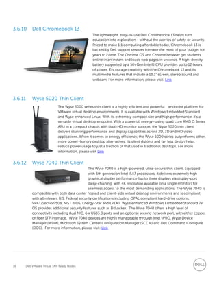 36 Dell VMware Virtual SAN Ready Nodes
Dell Chromebook 13
The lightweight, easy-to-use Dell Chromebook 13 helps turn
education into exploration - without the worries of safety or security.
Priced to make 1:1 computing affordable today, Chromebook 13 is
backed by Dell support services to make the most of your budget for
years to come. The Chrome OS and Chrome browser get students
online in an instant and loads web pages in seconds. A high-density
battery supported by a 5th Gen Intel® CPU provides up to 12 hours
of power. Encourage creativity with the Chromebook 13 and its
multimedia features that include a 13.3" screen, stereo sound and
webcam. For more information, please visit: Link
3.6.11 Wyse 5020 Thin Client
The Wyse 5000 series thin client is a highly efficient and powerful endpoint platform for
VMware virtual desktop environments. It is available with Windows Embedded Standard
and Wyse enhanced Linux. With its extremely compact size and high performance, it’s a
versatile virtual desktop endpoint. With a powerful, energy-saving quad core AMD G Series
APU in a compact chassis with dual-HD monitor support, the Wyse 5020 thin client
delivers stunning performance and display capabilities across 2D, 3D and HD video
applications. When it comes to energy efficiency, the Wyse 5000 series outperforms other,
more power-hungry desktop alternatives. Its silent diskless and fan less design helps
reduce power usage to just a fraction of that used in traditional desktops. For more
information, please visit Link
Wyse 7040 Thin Client
The Wyse 7040 is a high-powered, ultra-secure thin client. Equipped
with 6th generation Intel i5/i7 processors, it delivers extremely high
graphical display performance (up to three displays via display-port
daisy-chaining, with 4K resolution available on a single monitor) for
seamless access to the most demanding applications. The Wyse 7040 is
compatible with both data center hosted and client-side virtual desktop environments and is compliant
with all relevant U.S. Federal security certifications including OPAL compliant hard-drive options,
VPAT/Section 508, NIST BIOS, Energy-Star and EPEAT. Wyse enhanced Windows Embedded Standard 7P
OS provides additional security features such as BitLocker. The Wyse 7040 offers a high level of
connectivity including dual NIC, 6 x USB3.0 ports and an optional second network port, with either copper
or fiber SFP interface. Wyse 7040 devices are highly manageable through Intel vPRO, Wyse Device
Manager (WDM), Microsoft System Center Configuration Manager (SCCM) and Dell Command Configure
(DCC). For more information, please visit: Link
 