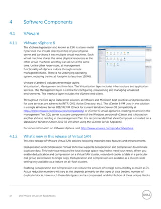 37 Dell VMware Virtual SAN Ready Nodes
4 Software Components
4.1 VMware
4.1.1 VMware vSphere 6
The vSphere hypervisor also known as ESXi is a bare-metal
hypervisor that installs directly on top of your physical
server and partitions it into multiple virtual machines. Each
virtual machine shares the same physical resources as the
other virtual machines and they can all run at the same
time. Unlike other hypervisors, all management
functionality of vSphere is done through remote
management tools. There is no underlying operating
system, reducing the install footprint to less than 150MB.
VMware vSphere 6 includes three major layers:
Virtualization, Management and Interface. The Virtualization layer includes infrastructure and application
services. The Management layer is central for configuring, provisioning and managing virtualized
environments. The Interface layer includes the vSphere web client.
Throughout the Dell Wyse Datacenter solution, all VMware and Microsoft best practices and prerequisites
for core services are adhered to (NTP, DNS, Active Directory, etc.). The vCenter 6 VM used in the solution
is a single Windows Server 2012 R2 VM (Check for current Windows Server OS compatibility at
http://www.vmware.com/resources/compatibility) or vCenter 6 virtual appliance, residing on a host in the
management Tier. SQL server is a core component of the Windows version of vCenter and is hosted on
another VM also residing in the management Tier. It is recommended that View Composer is installed on a
standalone Windows Server 2012 R2 VM when using the vCenter Server Appliance.
For more information on VMware vSphere, visit http://www.vmware.com/products/vsphere
4.1.2 What’s new in this release of Virtual SAN
This new release of VMware Virtual SAN delivers following important new features and enhancements:
Deduplication and compression: Virtual SAN now supports deduplication and compression to eliminate
duplicate data. This technique reduces the total storage space required to meet your needs. When you
enable deduplication and compression on a Virtual SAN cluster, redundant copies of data in a particular
disk group are reduced to single copy. Deduplication and compression are available as a cluster-wide
setting only available as a feature on all-flash clusters.
Enabling deduplication and compression can reduce the amount of storage consumed by as much as 7x.
Actual reduction numbers will vary as this depends primarily on the types of data present, number of
duplicate blocks, how much these data types can be compressed, and distribution of these unique blocks.
 
