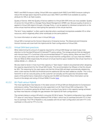 38 Dell VMware Virtual SAN Ready Nodes
RAID 5 and RAID 6 erasure coding: Virtual SAN now supports both RAID 5 and RAID 6 erasure coding to
reduce the storage space required to protect your data. RAID 5 and RAID 6 are available as a policy
attribute for VMs in all-flash clusters.
Quality of Service: With the Quality of Service addition to Virtual SAN IOPS limits are now available. Quality
of service for Virtual SAN is a Storage Policy Based Management (SPBM) rule. Because quality of service is
applied to Virtual SAN objects through a Storage Policy, it can be applied to individual components or the
entire virtual machine without interrupting the operation of the virtual machine.
The term “noisy neighbor” is often used to describe when a workload monopolizes available I/O or other
resources, which negatively affect other workloads on the same platform.
For more information on what’s new in Virtual SAN Link
Virtual SAN is licensed via the Horizon Advanced or Enterprise license. The Advanced and Enterprise
Horizon licenses will cover both the Hybrid and All-Flash configurations of Virtual SAN.
4.1.2.1 Virtual SAN best practices
When determining the amount of capacity required for a Virtual SAN Design we need to pay close
attention to the NumberOfFailuresToTolerate(FTT) policy setting. The storage policies that are deployed
with Horizon have FTT=1 and that is the recommended default FTT policy setting. When we have FTT=1
set in our policy it will mirror each VMDK in the virtual machine configuration, so if you have two VMDKs
that are 40Gb & 20Gb respectively the amount of virtual machine space needed for that virtual machine is
120Gb (40GB x 2 + 20GB x 2).
We also need to factor in how much free capacity or “Slack Space” needs to be preserved when designing
the capacity requirement for the Virtual SAN Cluster. The recommendation by VMware is that this should
be 30%. The reasoning for this slack space size that the Virtual SAN will begin automatically rebalancing
when a disk reaches the 80% full threshold and the additional 10% has been added as a buffer. This is not a
hard limit or set via a security policy so the customer can actually use this space but should be made
aware of the performance implications of going over the 80% full threshold. More information can be
found on the design and sizing of Virtual SAN6.2 Cluster here
4.1.2.2 All-Flash versus Hybrid
The most signification new features in this latest version of Virtual SAN are Deduplication & Compression
and erasure coding. These features are only supported in an All-Flash Virtual SAN configuration. The
hesitance of a customer going the all flash route is cost but if you factor in the capacity savings achieved
by these new features is bridges the gap between the Hybrid & All Flash configurations.
The scenario below is using a VM which consumes 50 GB of space. The hybrid configuration has a default
FTT value of 1 and Failure Tolerance Method (FTM) of Raid-1 which has 2x overhead and with FTT=2 that
has 3x overhead. The FTM of Raid5/6 is only available with the all-flash configuration and with FTT=1 the
overhead is 1.33x and for FTT=2 is 1.5x.
 